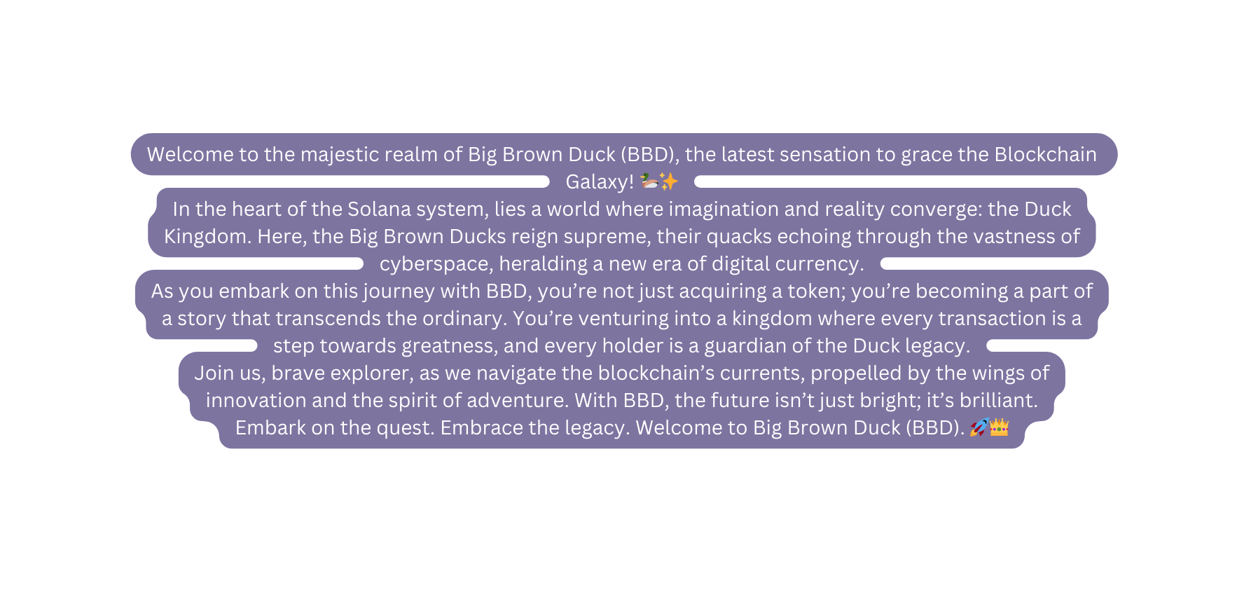 Welcome to the majestic realm of Big Brown Duck BBD the latest sensation to grace the Blockchain Galaxy In the heart of the Solana system lies a world where imagination and reality converge the Duck Kingdom Here the Big Brown Ducks reign supreme their quacks echoing through the vastness of cyberspace heralding a new era of digital currency As you embark on this journey with BBD you re not just acquiring a token you re becoming a part of a story that transcends the ordinary You re venturing into a kingdom where every transaction is a step towards greatness and every holder is a guardian of the Duck legacy Join us brave explorer as we navigate the blockchain s currents propelled by the wings of innovation and the spirit of adventure With BBD the future isn t just bright it s brilliant Embark on the quest Embrace the legacy Welcome to Big Brown Duck BBD