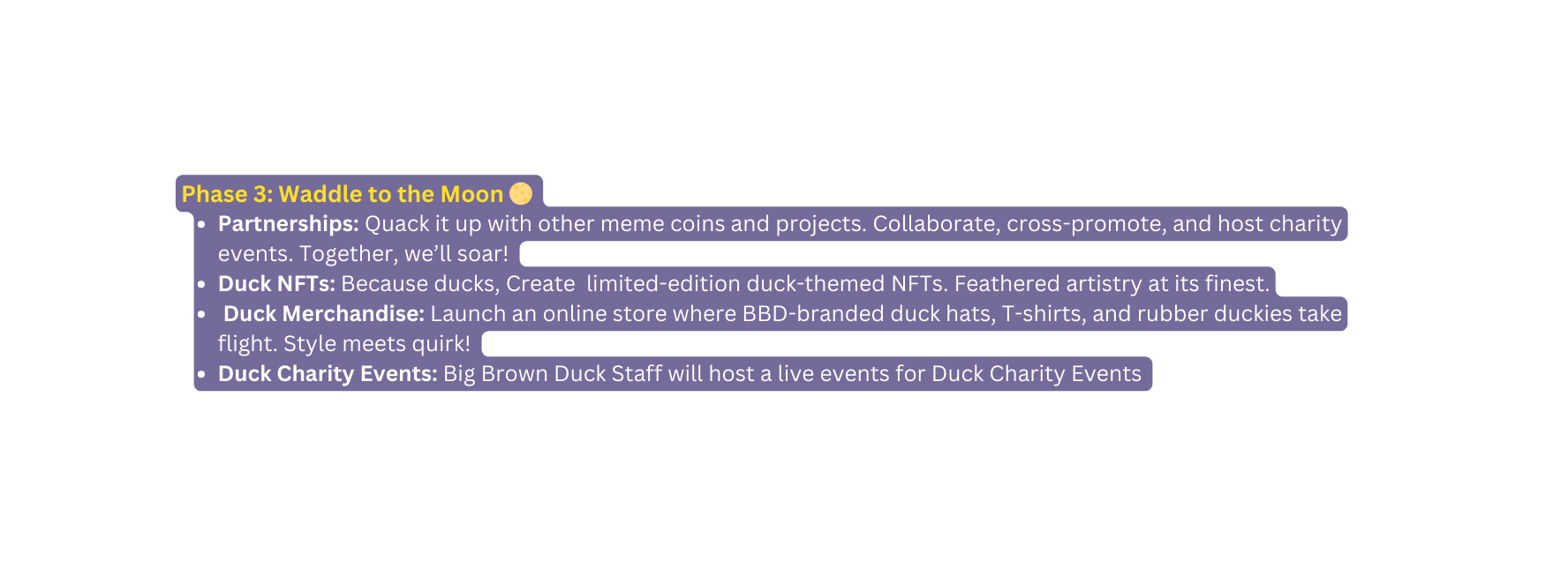 Phase 3 Waddle to the Moon Partnerships Quack it up with other meme coins and projects Collaborate cross promote and host charity events Together we ll soar Duck NFTs Because ducks Create limited edition duck themed NFTs Feathered artistry at its finest Duck Merchandise Launch an online store where BBD branded duck hats T shirts and rubber duckies take flight Style meets quirk Duck Charity Events Big Brown Duck Staff will host a live events for Duck Charity Events