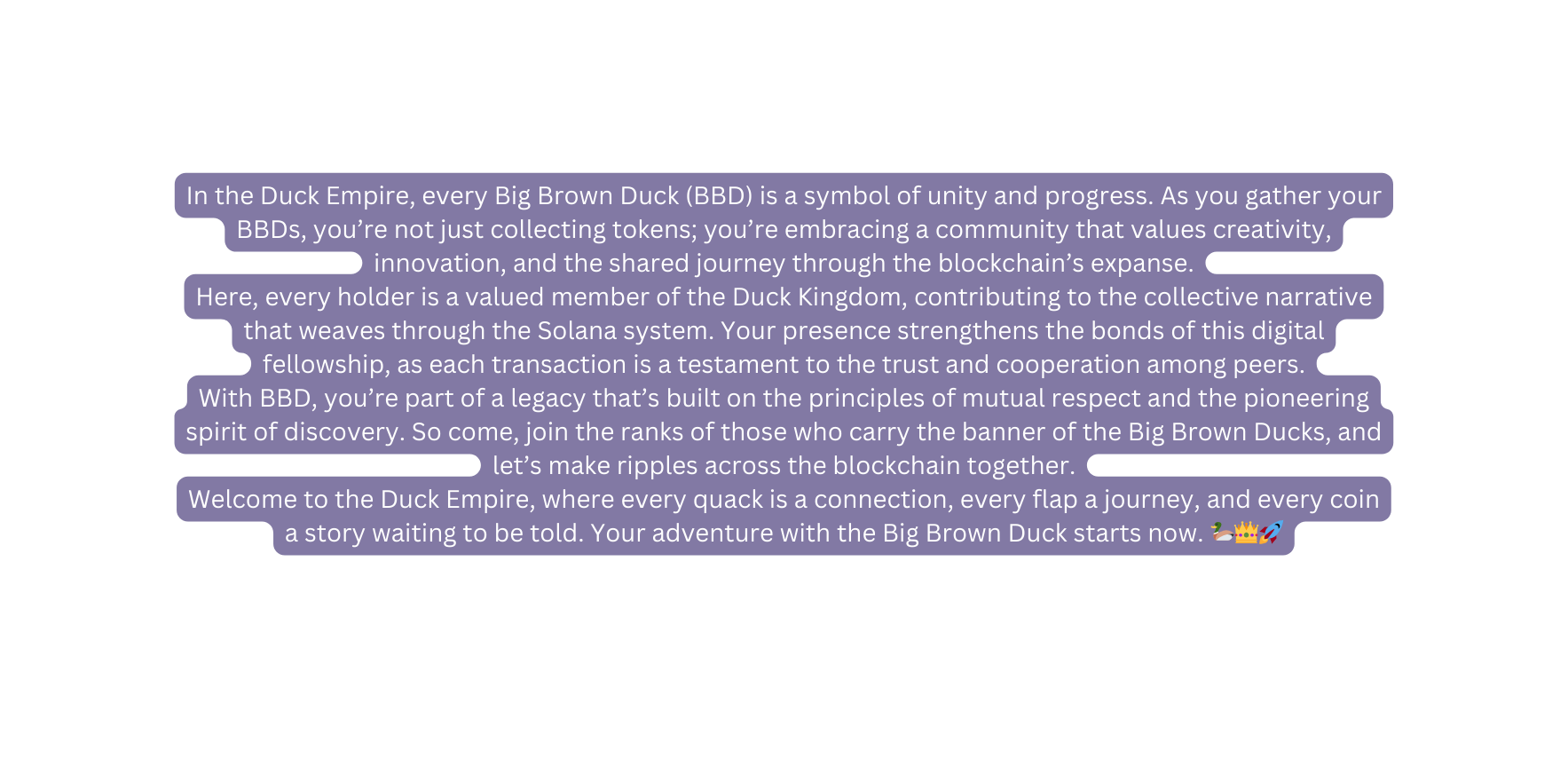 In the Duck Empire every Big Brown Duck BBD is a symbol of unity and progress As you gather your BBDs you re not just collecting tokens you re embracing a community that values creativity innovation and the shared journey through the blockchain s expanse Here every holder is a valued member of the Duck Kingdom contributing to the collective narrative that weaves through the Solana system Your presence strengthens the bonds of this digital fellowship as each transaction is a testament to the trust and cooperation among peers With BBD you re part of a legacy that s built on the principles of mutual respect and the pioneering spirit of discovery So come join the ranks of those who carry the banner of the Big Brown Ducks and let s make ripples across the blockchain together Welcome to the Duck Empire where every quack is a connection every flap a journey and every coin a story waiting to be told Your adventure with the Big Brown Duck starts now