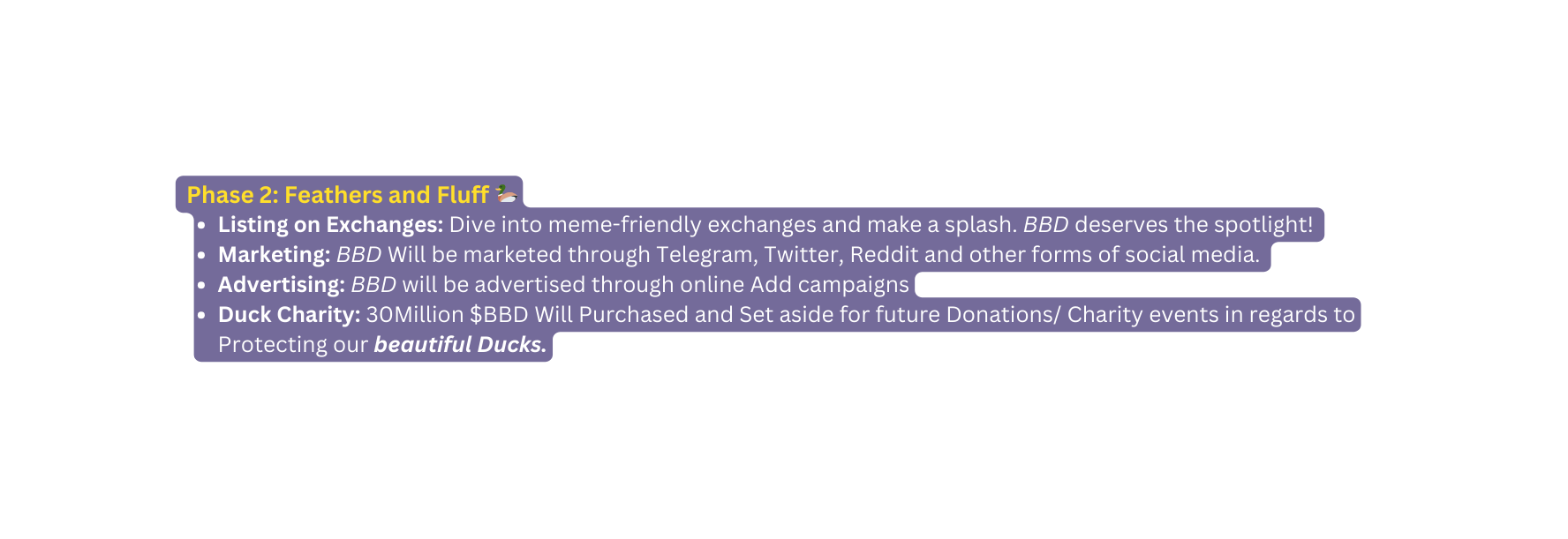 Phase 2 Feathers and Fluff Listing on Exchanges Dive into meme friendly exchanges and make a splash BBD deserves the spotlight Marketing BBD Will be marketed through Telegram Twitter Reddit and other forms of social media Advertising BBD will be advertised through online Add campaigns Duck Charity 30Million BBD Will Purchased and Set aside for future Donations Charity events in regards to Protecting our beautiful Ducks