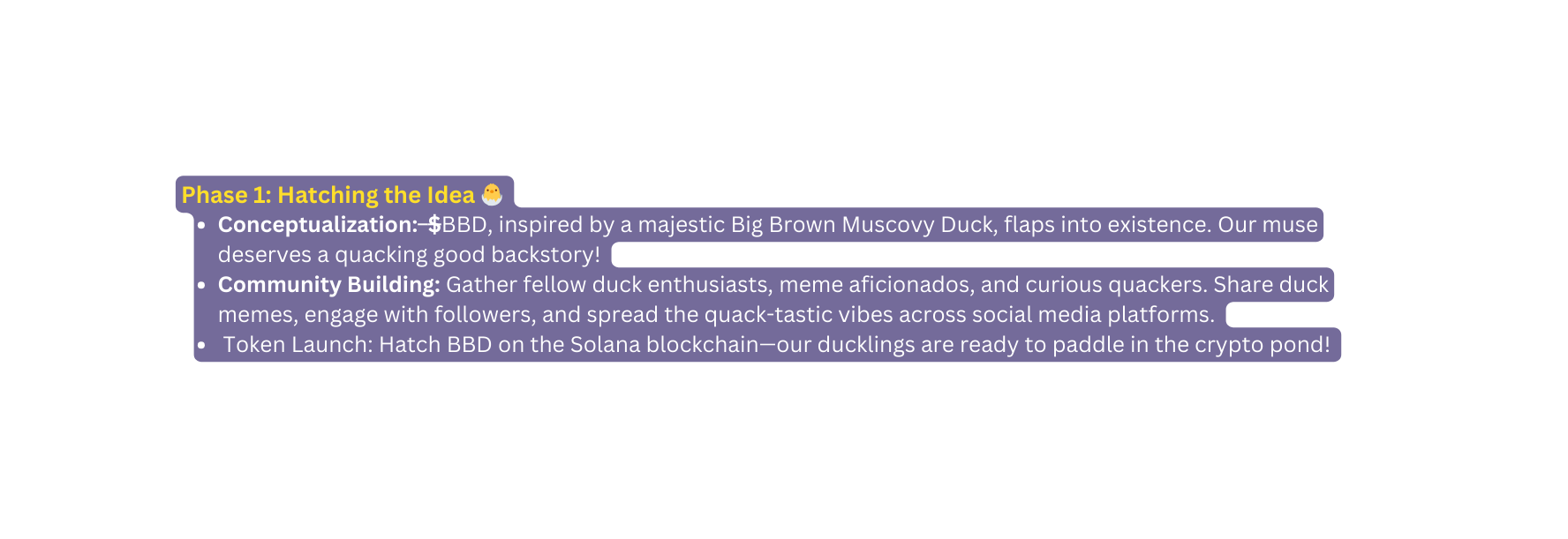 Phase 1 Hatching the Idea Conceptualization BBD inspired by a majestic Big Brown Muscovy Duck flaps into existence Our muse deserves a quacking good backstory Community Building Gather fellow duck enthusiasts meme aficionados and curious quackers Share duck memes engage with followers and spread the quack tastic vibes across social media platforms Token Launch Hatch BBD on the Solana blockchain our ducklings are ready to paddle in the crypto pond